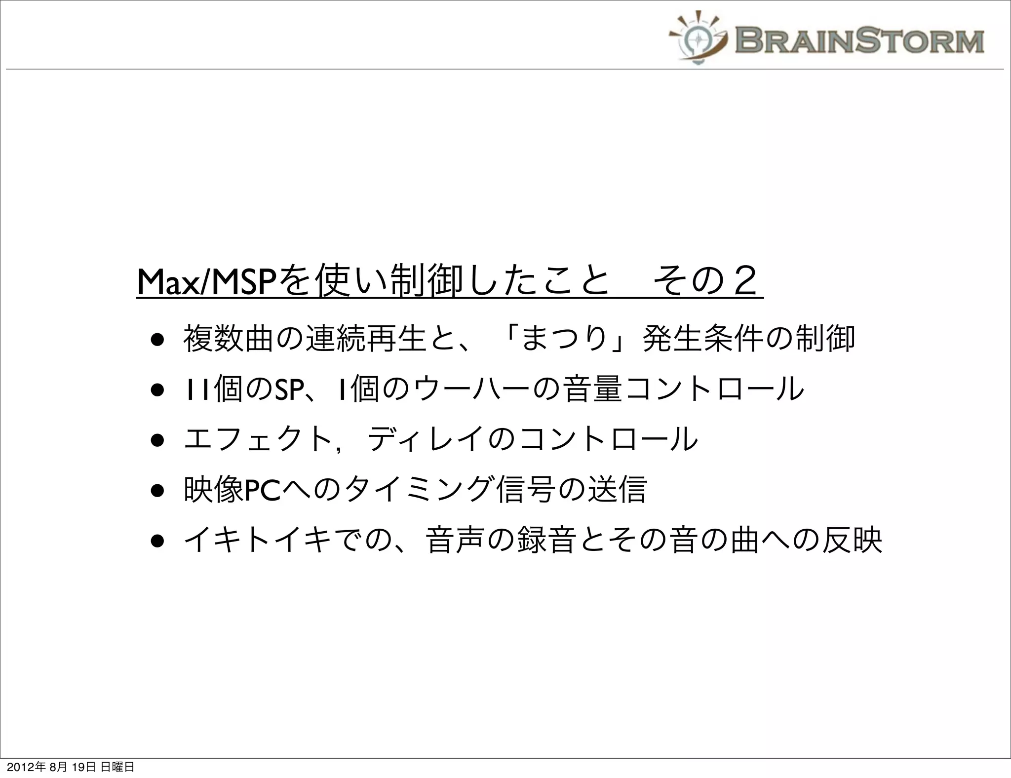 Max/MSPを使い制御したこと その２
                   •   複数曲の連続再生と、「まつり」発生条件の制御
                   •   11個のSP、1個のウーハーの音量コントロール
                   •   エフェクト，ディレイのコントロール
                   •   映像PCへのタイミング信号の送信
                   •   イキトイキでの、音声の録音とその音の曲への反映




2012年 8月 19日 日曜日
 