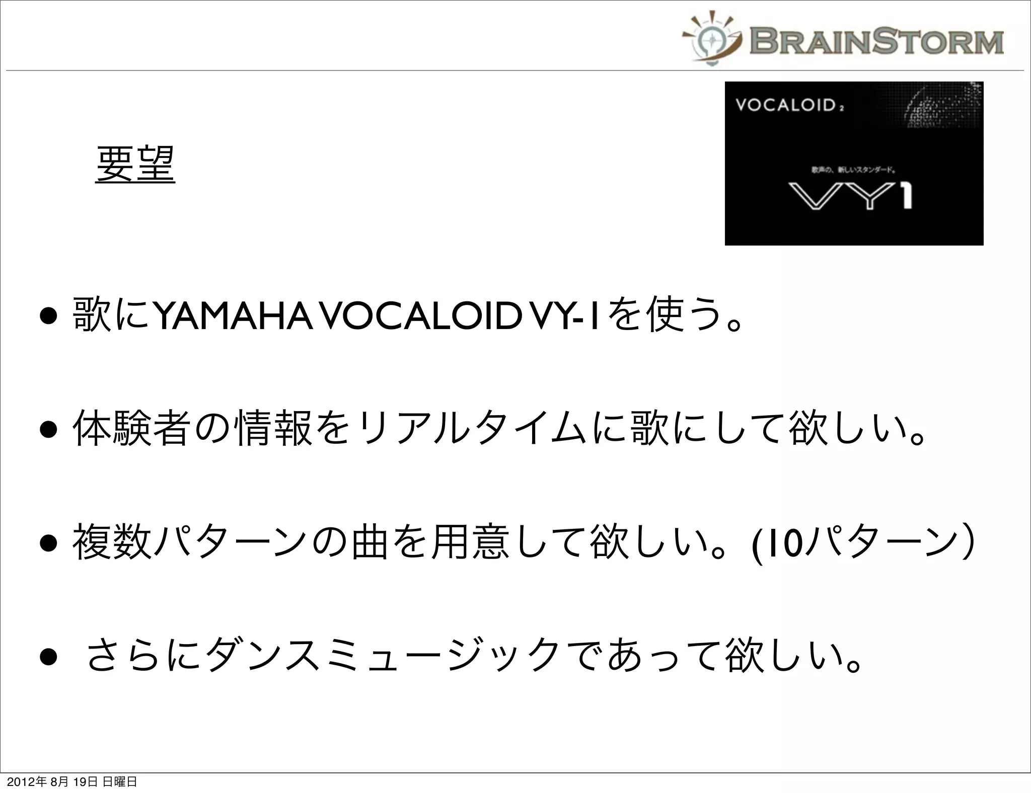 要望


   • 歌にYAMAHA VOCALOID VY-1を使う。
   • 体験者の情報をリアルタイムに歌にして欲しい。
   • 複数パターンの曲を用意して欲しい。(10パターン）
   •     さらにダンスミュージックであって欲しい。

2012年 8月 19日 日曜日
 