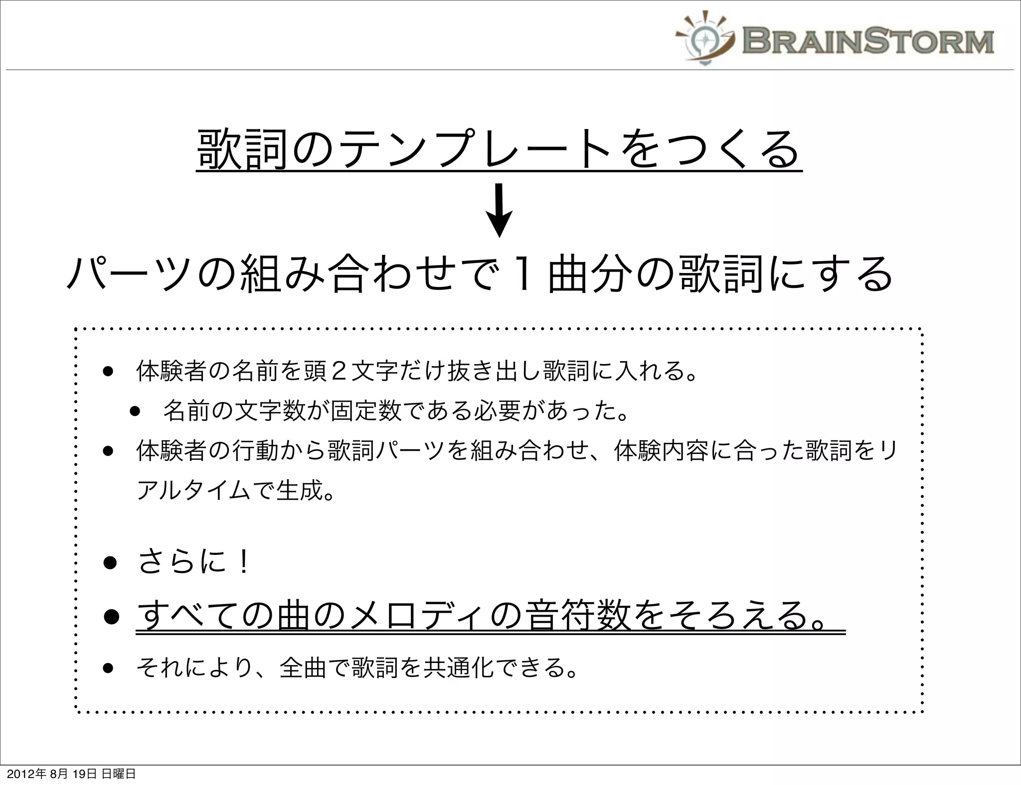 歌詞のテンプレートをつくる

       パーツの組み合わせで１曲分の歌詞にする

           •   体験者の名前を頭２文字だけ抜き出し歌詞に入れる。
               •   名前の文字数が固定数である必要があった。
           •   体験者の行動から歌詞パーツを組み合わせ、体験内容に合った歌詞をリ
               アルタイムで生成。


           •   さらに！

           • すべての曲のメロディの音符数をそろえる。
           •   それにより、全曲で歌詞を共通化できる。



2012年 8月 19日 日曜日
 