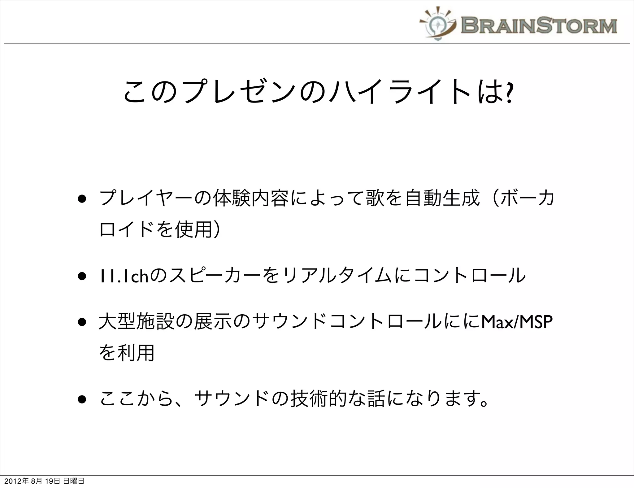 このプレゼンのハイライトは?


              •    プレイヤーの体験内容によって歌を自動生成（ボーカ
                   ロイドを使用）

              •    11.1chのスピーカーをリアルタイムにコントロール

              •    大型施設の展示のサウンドコントロールににMax/MSP
                   を利用

              •    ここから、サウンドの技術的な話になります。



2012年 8月 19日 日曜日
 