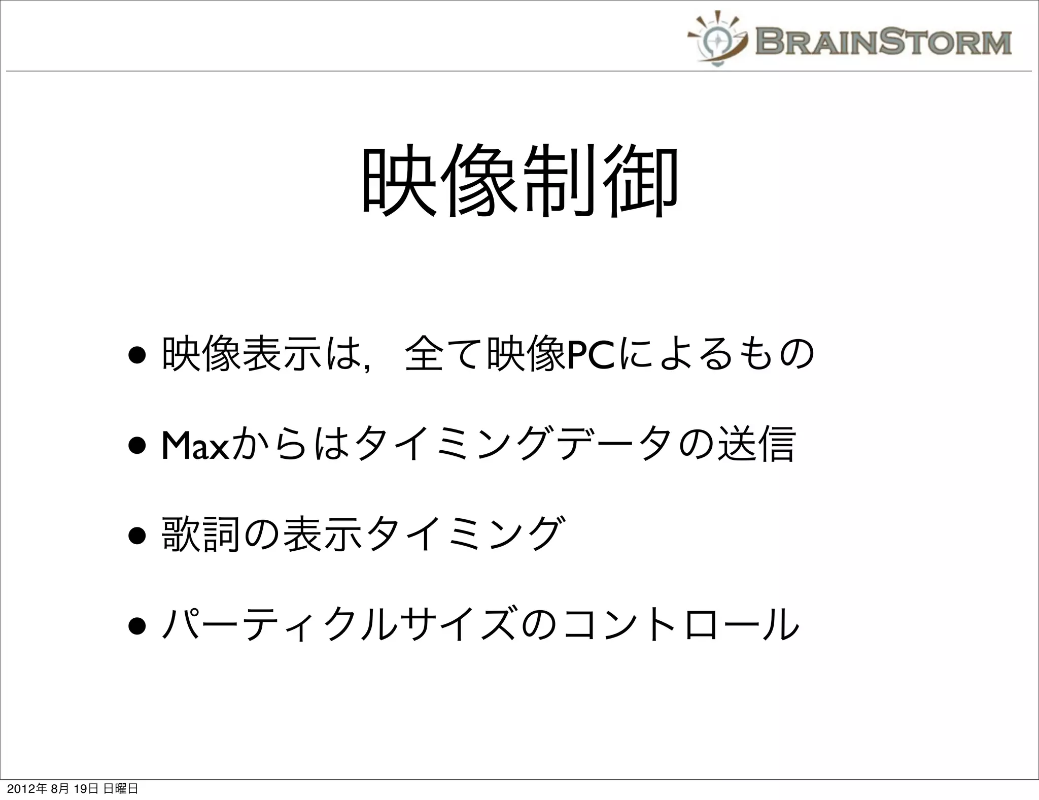 映像制御

              • 映像表示は，全て映像PCによるもの
              • Maxからはタイミングデータの送信
              • 歌詞の表示タイミング
              • パーティクルサイズのコントロール

2012年 8月 19日 日曜日
 