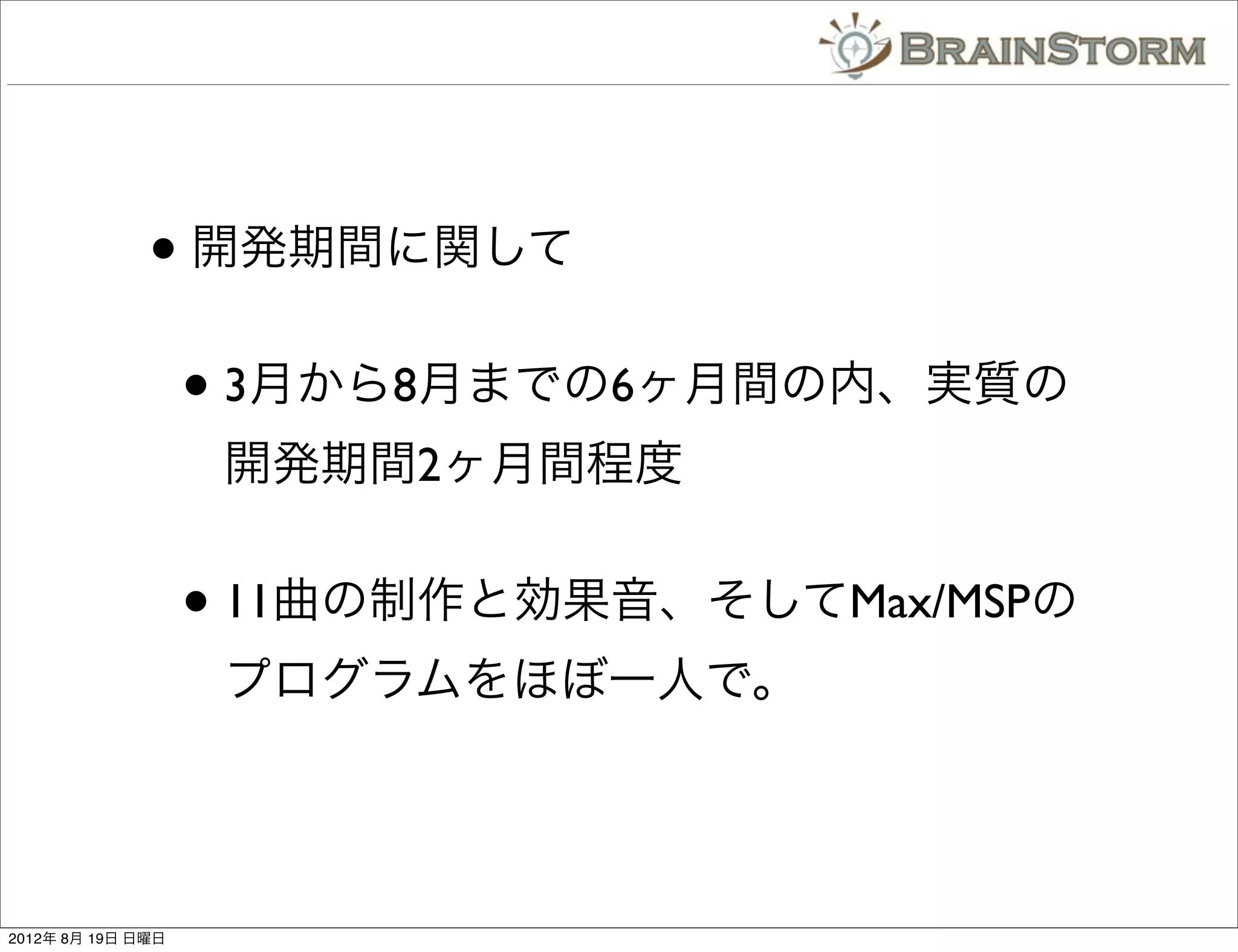 • 開発期間に関して
                   • 3月から8月までの6ヶ月間の内、実質の
                    開発期間2ヶ月間程度


                   • 11曲の制作と効果音、そしてMax/MSPの
                    プログラムをほぼ一人で。




2012年 8月 19日 日曜日
 