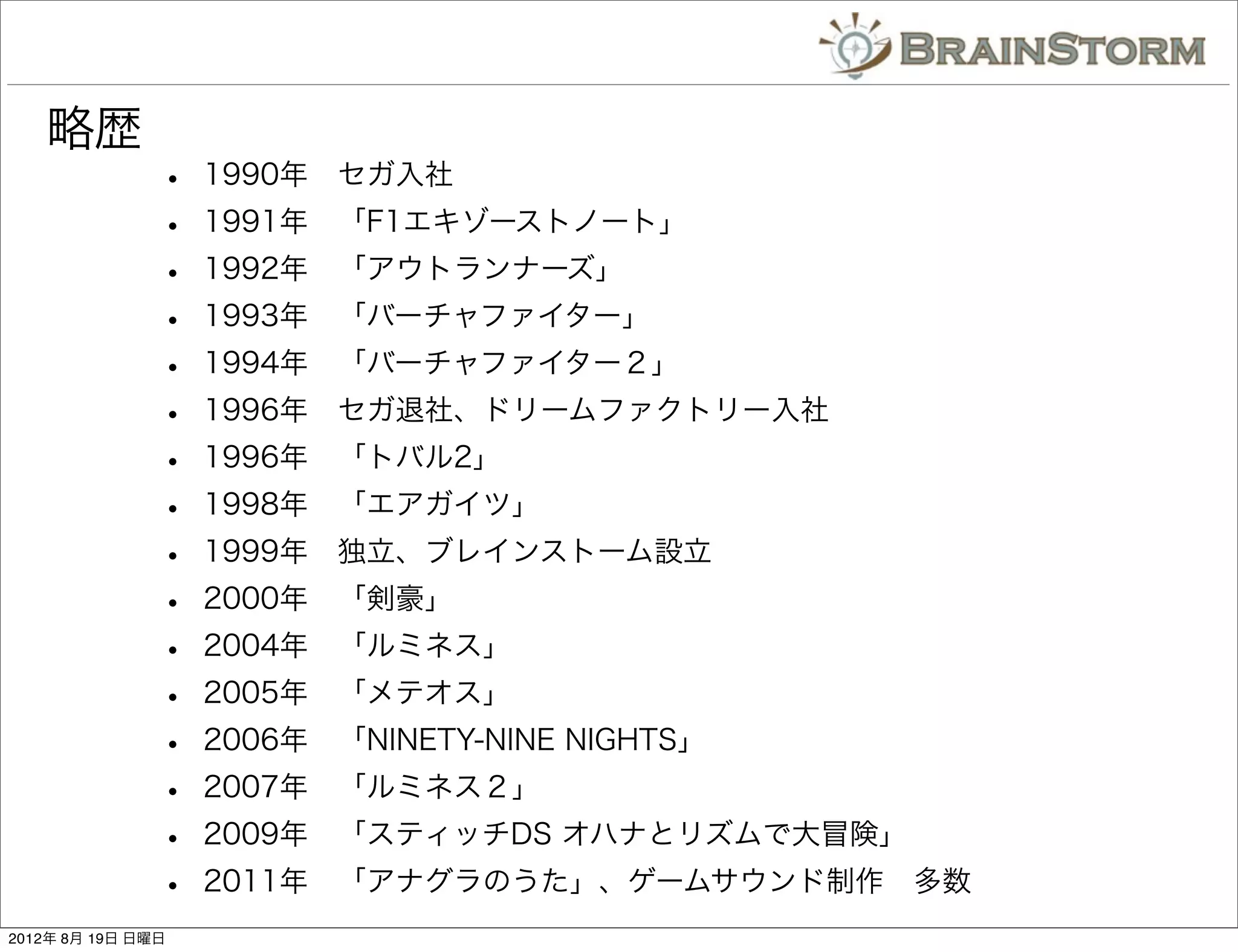 略歴
               •   1990年 セガ入社
               •   1991年 「F1エキゾーストノート」
               •   1992年 「アウトランナーズ」
               •   1993年 「バーチャファイター」
               •   1994年 「バーチャファイター２」
               •   1996年 セガ退社、ドリームファクトリー入社
               •   1996年 「トバル2」
               •   1998年 「エアガイツ」
               •   1999年 独立、ブレインストーム設立
               •   2000年 「剣豪」
               •   2004年 「ルミネス」
               •   2005年 「メテオス」
               •   2006年 「NINETY-NINE NIGHTS」
               •   2007年 「ルミネス２」
               •   2009年 「スティッチDS オハナとリズムで大冒険」
               •   2011年 「アナグラのうた」、ゲームサウンド制作 多数
2012年 8月 19日 日曜日
 