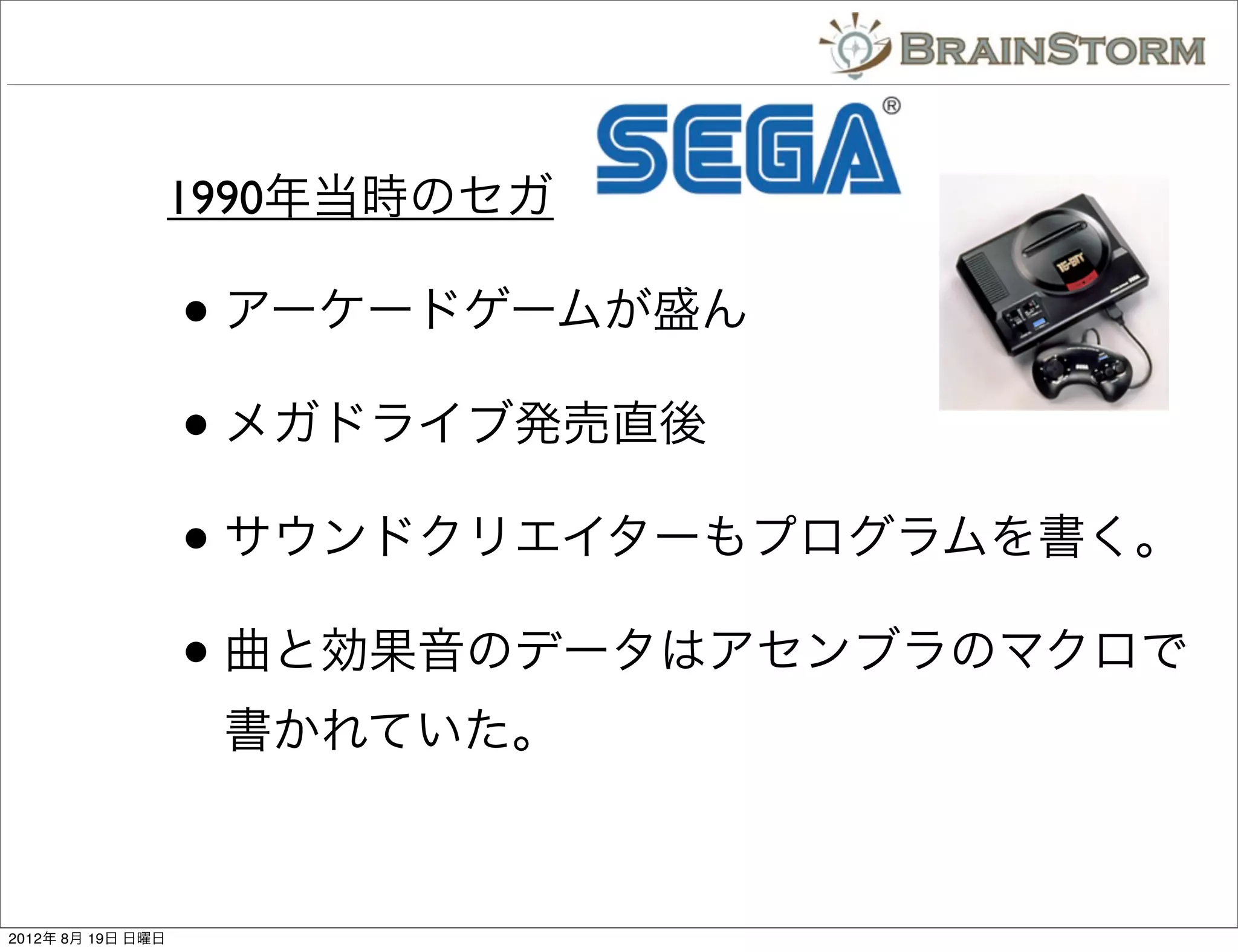 1990年当時のセガ

                   • アーケードゲームが盛ん
                   • メガドライブ発売直後
                   • サウンドクリエイターもプログラムを書く。
                   • 曲と効果音のデータはアセンブラのマクロで
                    書かれていた。



2012年 8月 19日 日曜日
 
