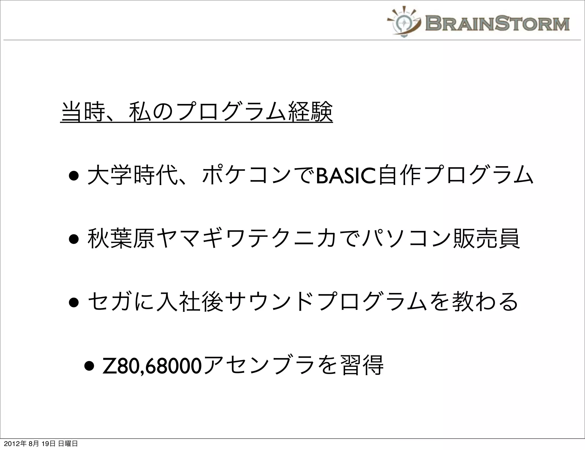 当時、私のプログラム経験


             • 大学時代、ポケコンでBASIC自作プログラム
             • 秋葉原ヤマギワテクニカでパソコン販売員
             • セガに入社後サウンドプログラムを教わる
                   • Z80,68000アセンブラを習得
2012年 8月 19日 日曜日
 