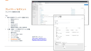 プレイヤー／セグメント
プレイヤーの属性の分類
Tips
• 様々な条件でフィルター定義できる
• 前回のログイン
• 所持金
• 経験値
• カスタムタグ
• 広告の流入元
• 開発者が定義した様々な統計値
• 入場（退出）した時のアクション定義
• リワードを与える
• 通知を送る
• プレイヤー禁止（BAN）
• アイテム付与
• プレイヤー削除
• CloudScript の実行
• Azure Functions の実行
公式ドキュメント
プレイヤー セグメント -
PlayFab | Microsoft Docs
 