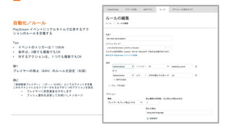 自動化／ルール
PlayStream イベントにリアルタイムで応答するアク
ションのルールを定義する
Tips
• イベントのトリガーは 1 つのみ
• 条件は、0個でも複数でもOK
• 対するアクションは、１つでも複数でもOK
例1
プレイヤーの禁止（BAN）のルールを設定（右図）
例2
「高経験値プレイヤー」（ XP > = 10,000 ）というセグメントを定義
このセグメントに入るトリガーされる以下の 2 つのアクションを設定
• プレイヤーに仮想通貨を付与します
• プッシュ通知を送信してお祝いしメッセージ
 
