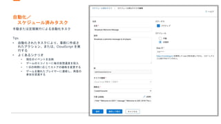 自動化／
スケジュール済みタスク
手動または定期実行による自動化タスク
Tips
• 自動化されたタスクにより、事前に作成さ
れたアクション、または、CloudScript を実
行する
• よくあるシナリオ
• 現在のイベントを反映
• ゲームのエコノミーに毎日仮想通貨を投入
• 1 日の時間に応じてストアの価格を変更する
• ゲームを離れたプレイヤーに連絡し、再度の
参加を促進する
 