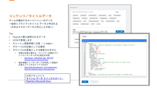 コンテンツ／タイトルデータ
ゲームの構成するキーバーリューのデータ
一般的にプライマリタイトル データと呼ばれる
（日本はマスターデータと呼ぶことが多い）
Tips
• PlayFabで最も参照されるデータ
• JSONで管理します
• キャッシュ更新時間に注意（１５分程度？）
• グローバルの定数としては適切
• グローバルの変数としては推奨されません
• 変数が必要な場合は、プレイヤーの統計やプ
レイヤーデータへのTAG追加を利用
• Play Stream - Add Player Tag - REST API
(PlayFab Server) | Microsoft Docs
• 統計情報とリーダーボードを利用して変数が
必要なシナリオをクリアできます
• Player Data Management - Get Leaderboard -
REST API (PlayFab Client) | Microsoft Docs
公式ドキュメント
タイトル データ クイックスタート -
PlayFab | Microsoft Docs
 