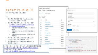 ランキング（リーダーボード）
ハイスコアなどのランクと褒賞
Tips
• ランキングは英語では「Leaderboards」
ドキュメントを読むときに注意
• ランキングを利用したトーナメント設計
トーナメントとランキングのクイックスター
ト - PlayFab | Microsoft Docs
• 手順1 統計情報と関連するランキングを作
成する
• 手順2 プレイヤーのハイスコア統計情報を
更新する
• 手順3 RequestLeaderboard 関数による処
理を作成
• エンティティモデルに合わせた新しいラ
ンキングシステムを開発中（v2）
• ギルドやクラインを運営する場合はv2 も
ご参考ください
イベントやトーナメントのランキングの使用に関する詳細
トーナメントとランキング - PlayFab | Microsoft Docs
ランキングｖ2に関する詳細
ランキング v2 の概要 - PlayFab | Microsoft Docs
 