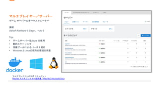 マルチプレイヤー／サーバー
ゲーム サーバーのオーケストレーター
実績
Ubisoft Rainbow 6: Siege 、Halo 5
Tips
• ゲームサーバーはAzure を使用
• 動的スケーリング
• 待機プールによるバースト対応
• WindowsとLinuxの両方の環境を用意
マルチプレイヤーの公式ドキュメント
PlayFab マルチプレイヤー説明書 - PlayFab | Microsoft Docs
 