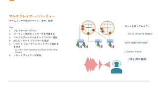 マルチプレイヤー／パーティー
ゲームプレヤー間のチャット、音声、翻訳
Tips
1. プレイヤーがログイン
2. パーティー用のネットワークを作成する
3. ローカルプレーヤーをネットワークに追加
4. ACL にリモート プレイヤーを追加
5. リモート プレーヤーに ネットワーク識別子
を共有
via out-of-band signaling (e.g Cloud Script, Entity
Groups)
6. リモートプレイヤーが参加
Let’s use the boat!
On va utiliser le bateau!
让我们用这艘船!
¡ Usemos el bote!
ボートを使ってみよう!
 