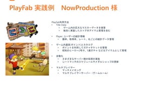 PlayFab 実践例 NowProduction 様
PlayFab利用方法
• Title Data:
• ゲーム内の巨大なマスターデータを保管
• 独自に実装したストアのアイテム管理を含む
• Player: ユーザーの統計情報
• 勝率、取得率、レート、札ごとの統計データ管理
• ゲーム内通貨(ポイント)とカタログ
• ポイントを利用してガチャチケットを管理
• 昭和のヒーロー2号や、5連ガチャ などはアイテムとして管理
• 自動化
• さまざまなサーバー側の処理を実施
• レートマッチのスケジュールやメダルショップの更新
• マルチプレイヤー
• マッチメイキング
• マルチプレイヤーサーバー（ゲームルーム）
 