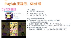 PlayFab 実践例 Ske6 様
ゲーム概要
• カジュアル育成ゲーム
• 2019 春にリリース
• シングルプレイヤーアプリ
PlayFabの利用目的と背景
• PlayFabは、ゲーム内データの管理とログ解析
（LiveOpsは利用していない）
• 当初は、完全にスタンドアロンのシステムだった
• リリースの約2ヶ月前にコネクテッドゲームにすることに決定
• PlayFab未経験からスタート
• PlayFabを1週間程度テストし、組み込みも2-3週間で完了
 