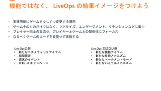 機能ではなく、 LiveOps の結果イメージをつけよう
Live Opsの例
• 新たなコスメティックアイテム
• 期間限定
• 週末のイベント
• 有料 UA キャンペーン
Live Ops ではない例
• 新たな機能アイテム
• 新たな技術メカニズム
• 新たなトーナメントモード
• 新たなバイラルメカニズム
 