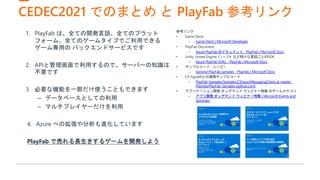 CEDEC2021 でのまとめ と PlayFab 参考リンク
参考リンク
• Game Stack
– Game Stack | Microsoft Developer
• PlayFab Document
– Azure PlayFab のドキュメント - PlayFab | Microsoft Docs
• Unity, Unreal Engine, C++, C#, など様々な言語ごとのSDK
– Azure PlayFab SDKs - PlayFab | Microsoft Docs
• サンプルコード（レシピ）
– General PlayFab samples - PlayFab | Microsoft Docs
• C# SignalRとの連携サンプルコード
– PlayFab-Samples/Samples/CSharp/MessagingClient at master ·
PlayFab/PlayFab-Samples (github.com)
• アプリケーション開発 オンデマンド ウェビナー特集 のゲームカテゴリ
– アプリ開発 オンデマンド ウェビナー特集 | Microsoft Events and
Seminars
1. PlayFab は、全ての開発言語、全てのプラット
フォーム、全てのゲームタイプでご利用できる
ゲーム専用の バックエンドサービスです
2. APIと管理画面で利用するので、サーバーの知識は
不要です
3. 必要な機能を一部だけ使うこともできます
– データベースとしての利用
– マルチプレイヤーだけを利用
4. Azure への拡張や分析も進化しています
PlayFab で売れる長生きするゲームを開発しよう
 