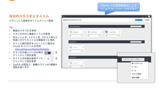 自分のスタジオとタイトル
ログインした直後のタイトルメニュー画面
Tips
• 複数のスタジオを管理
• スタジオの中に複数タイトルを管理
• 同タイトルを、Aテスト用、Bテスト用など
用途に分けてタイトルを複数持つと便利
• タイトル間の設定をコピーしたい場合は
GitHub の CLIツールを利用
https://github.com/PlayFab/PlayFabCLI
• スタジオの黒いバーの右側の を
クリックして設定変更
• タイトルの右側の歯車マーク を
クリックして設定変更
• PlayFab の認証と、組織ログインの2種類の
認証を選べます
PlayFab では管理画面のことを
ゲームマネージャーと呼びます
 