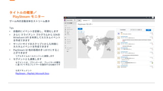 タイトルの概要／
PlayStream モニター
ゲーム内の活動全体をストリーム表示
Tips
• 自動的にイベントを記録し、可視化します
• さらに クライアント プログラムから SDKの
WriteEvent API を利用してカスタムイベント
を作成できます
• サーバーサイドのスクリプトからも同様に
カスタムイベントを作成できます
• PlayStream は 他の処理のきっかけにするこ
とができます
リアルタイムルールエンジンと連携します
• セグメントとも連携します
セグメントは、プランナーが、プレイヤーの属性
に基づいて作るプレイヤーを識別する仕組みです
公式ドキュメント
PlayStream - PlayFab | Microsoft Docs
 