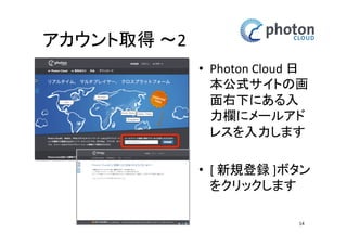 アカウント取得 
確認メール受信 
• メールソフトでPhoton 
チームからのメールを 
受信します 
• 本文中のリンクURLを 
クリックします 
• ご利用規約へ同意いた 
だける場合、登録ボタ 
ンをクリックします 
14 
 