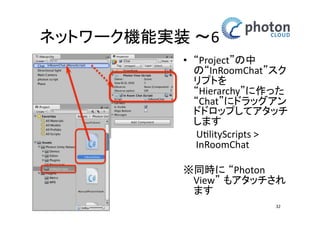 カメラとネットワークの設定 
カメラの設定 
• ‘Hierarchy’内の 
‘Main Camera’ 
を選択 
• ‘Inspector’内の 
’Transform’ 
の値を変更 
– Position X:0 Y:10 Z:-10 
Rotation: X:20 Y:0 Z:0 
Scale: X:1 Y:1 Z:1 
32 
 