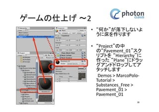 カメラとネットワークの設定 
テストラン 
• ここまでのシーンをPlayし 
てみましょう 
• すると、キモい何かが 
Instantiateされて、一瞬で 
落下して行きます 
• 床を作っていないのでこ 
れで正常な動作です 
• 確認できたらPlayボタンを 
再度クリックしてPlayを解 
除しましょう 
38 
 