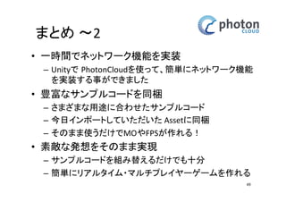 チャットの設定 
プレイヤー名の変更 
• 10-11行目の間に 
‘Sample Code A’ 
の3行をコピー&ペーストで追加-> Update()メソッド内に追加 
• 12行目の“guest”の中をお好きな名前に変更、終わったら保存 
49 
Before 
8: void Start() 
9: { 
10: PhotonNetwork.ConnectUsingSettings("0.1"); 
11: } 
After 
8: void Start() 
9: { 
10: PhotonNetwork.ConnectUsingSettings("0.1"); 
+11: if (string.IsNullOrEmpty(PhotonNetwork.playerName)) { 
+12: PhotonNetwork.playerName = "guest"; 
+13: } 
14: } 
 