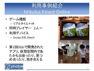 利用事例紹介 
Mikulus Kinect Online 
• ゲーム種類 
– リアルタイム＋VR 
• 同時プレイヤー2人〜 
• 利用デバイス 
– Oculus Rift, Kinect 
• 第1回OGJJで開発された 
アプリ。仮想空間内であ 
たかも出会ったり、見つ 
め合ったり、抱き合える 
55 
 