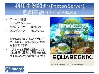 利用事例紹介(Photon Server) 
聖剣伝説RISE of MANA 
• ゲームの種類 
– 3DアクションRPG 
• 同時プレイヤー最大30名 
• 対応デバイスiOS,Android 
• 聖剣伝説RISE of MANAのレイド 
バトルにて、Photon Serverが利 
用されています！ 
• リアルタイム通信の部分につい 
ては非常に簡単に実装できまし 
た！とコメントいただいています 
©2014 SQUARE ENIX CO., LTD. All rights reserved. 
57 
 