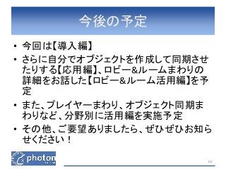 今後の予定 
• 今回は【導入編】 
• さらに自分でオブジェクトを作成して同期させ 
たりする【応用編】、ロビー&ルームまわりの 
詳細をお話した【ロビー&ルーム活用編】を予 
定 
• また、プレイヤーまわり、オブジェクト同期ま 
わりなど、分野別に活用編を実施予定 
• その他、ご要望ありましたら、ぜひぜひお知ら 
せください！ 
60 
 