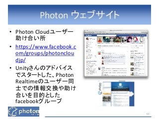 Photon ウェブサイト 
• Photon Cloudユーザー 
助け合い所 
• https://www.facebook.c 
om/groups/photonclou 
djp/ 
• Unityさんのアドバイス 
でスタートした、Photon 
Realtimeのユーザー同 
士での情報交換や助け 
合いを目的とした 
facebookグループ 
62 
 