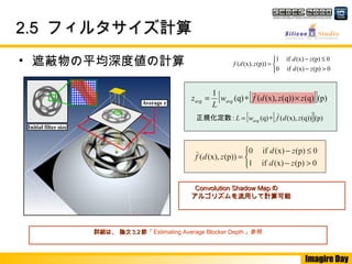 Imagire Day
2.52.5 フィルタサイズ計算フィルタサイズ計算



>−
≤−
=
0(p)(x)if1
0(p)(x)if0
(p))(x),(
zd
zd
zdf
　　
　　
• 遮蔽物の平均深度値の計算
詳細は、 論文詳細は、 論文 3.23.2 節節「Estimating Average Blocker Depth」参照
[ ][ ](p)(q))(x),((q): zdfwL avg ∗=正規化定数
Convolution Shadow MapConvolution Shadow Map のの
アルゴリズムを流用して計算可能アルゴリズムを流用して計算可能
[ ][ ](p)(q)(q))(x),((q)
1
zzdfw
L
z avgavg ×∗=



>−
≤−
=
0(p)(x)if0
0(p)(x)if1
(p))(x),(
zd
zd
zdf
　　
　　
 
