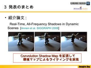 Imagire Day
33 発表のまとめ発表のまとめ
　 Real-Time, All-Frequency Shadows in Dynamic
Scenes [Annen et al. SIGGRAPH 2008]
• 紹介論文 :
Convolution Shadow MapConvolution Shadow Map を拡張してを拡張して
環境マップによるライティングを実現環境マップによるライティングを実現
 