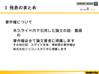 Imagire Day
33 発表のまとめ発表のまとめ
著作権について
本スライド内で引用した論文の図・動画
の
著作権は全て論文著者に帰属します
その他の図・スライド本体・挿絵等の著作権は
株式会社シリコンスタジオに帰属します
 