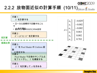 Imagire Day
2.2.22.2.2 放物面近似の計算手順放物面近似の計算手順 (10/11)(10/11)
手順 1 :
　 X を計算する
手順 2 :
　 X +
= (XT
X)-1
XT
を計算する
手順 3 : 　
　 X +
を Pixel Shader の Uniform 変
数 　
　に設定する
手順 4 :
　 Pixel Shader で近傍のサンプル点
　をフェッチし、 T を構築する
手順 5 :
　 X +
T を計算して A を求める
• 描きたい線の太さにのみ依存
• ローカル座標系で定義すること
で
　 X を共通化
前計算
描画処理




















−
−
−
=




















=
783.0
002.0
063.0
002.0
002.0
029.0
5
4
3
2
1
0
a
a
a
a
a
a
A
 