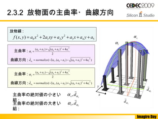 Imagire Day
2.3.22.3.2 放物面の主曲率・曲線方向放物面の主曲率・曲線方向
放物線 :
543
2
21
2
0 2),( ayaxayaxyaxayxf +++++=
2
4)()(
2
1
2
2020
1
aaaaa ++++
=α
)4)()(,2(
2
1
2
202011
aaaaaanormalized ++−−−= 　α

主曲率 :
曲線方向 :
2
4)()(
2
1
2
2020
2
aaaaa ++−+
=α
)4)()(,2(
2
1
2
202012
aaaaaanormalized +++−−= 　α

主曲率 :
曲線方向 :
主曲率の絶対値の小さい
組 :
s
ds αα

,
主曲率の絶対値の大きい
組 :
l
dl αα

,
x
y
lα
sα
s
dα

l
dα

 