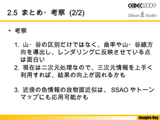 Imagire Day
2.52.5 まとめ・考察まとめ・考察 (2/2)(2/2)
• 考察
1. 山・谷の区別だけではなく、曲率や山・谷線方
向を導出し、レンダリングに反映させている点
は面白い
2. 現在は二次元処理なので、三次元情報を上手く
利用すれば、結果の向上が図れるかも
3. 近傍の色情報の放物面近似は、 SSAO やトーン
マップにも応用可能かも
 