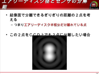 124
エアリーディスク径とセンサの分解エアリーディスク径とセンサの分解
能能
• 結像面で分離できるぎりぎりの距離の２点を考結像面で分離できるぎりぎりの距離の２点を考
えるえる
– つまりつまりエアリーディスク半径分だけ離れている点エアリーディスク半径分だけ離れている点
• この２点をＣＣＤ上でも２点に分離したい場合この２点をＣＣＤ上でも２点に分離したい場合
 