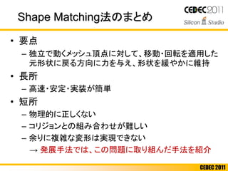 CEDEC 2011
Shape Matching法のまとめ
• 要点
– 独立で動くメッシュ頂点に対して、移動・回転を適用した
元形状に戻る方向に力を与え、形状を緩やかに維持
• 長所
– 高速・安定・実装が簡単
• 短所
– 物理的に正しくない
– コリジョンとの組み合わせが難しい
– 余りに複雑な変形は実現できない
→ 発展手法では、この問題に取り組んだ手法を紹介
 