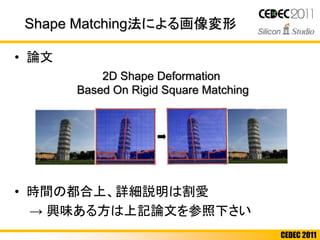 CEDEC 2011
Shape Matching法による画像変形
• 論文
• 時間の都合上、詳細説明は割愛
→ 興味ある方は上記論文を参照下さい
2D Shape Deformation
Based On Rigid Square Matching
 