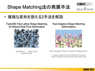 CEDEC 2011
• 複雑な変形を扱える2手法を解説
Shape Matching法の発展手法
FastLSM: Fast Lattice Shape Matching
for Robust Real-Time Deformation
Fast Adaptive Shape Matching
Deformations
 
