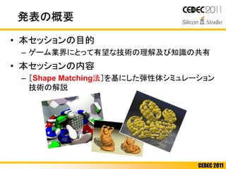 CEDEC 2011
発表の概要
• 本セッションの目的
– ゲーム業界にとって有望な技術の理解及び知識の共有
• 本セッションの内容
– ［Shape Matching法］を基にした弾性体シミュレーション
技術の解説
 