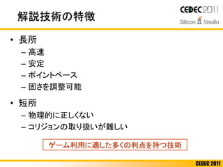 CEDEC 2011
解説技術の特徴
• 長所
– 高速
– 安定
– ポイントベース
– 固さを調整可能
• 短所
– 物理的に正しくない
– コリジョンの取り扱いが難しい
ゲーム利用に適した多くの利点を持つ技術
 
