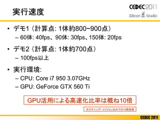 CEDEC 2011
実行速度
• デモ1 （計算点: 1体約800~900点）
– 60体: 40fps、 90体: 30fps、150体: 20fps
• デモ2 （計算点: 1体約700点）
– 100fps以上
• 実行環境:
– CPU: Core i7 950 3.07GHz
– GPU: GeForce GTX 560 Ti
GPU活用による高速化比率は概ね10倍
※スキニング・コリジョン込みでは15倍高速
 