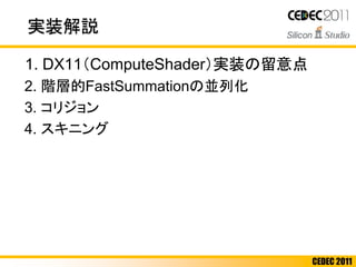 CEDEC 2011
実装解説
1. DX11（ComputeShader）実装の留意点
2. 階層的FastSummationの並列化
3. コリジョン
4. スキニング
 