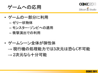CEDEC 2011
ゲームへの応用
• ゲームの一部分に利用
– ゼリー状物体
– モンスター・ゾンビへの適用
– 衝撃演出での利用
• ゲームシーン全体が弾性体
→ 現行機の処理能力では3次元は恐らく不可能
→ 2次元なら十分可能
 