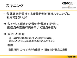 CEDEC 2011
スキニング
• 各計算点が保持する変換行列を直接スキニングに
利用できないか?
⇒ 各メッシュ頂点の近傍の計算点を記憶し、
近傍点の変換行列を用いて頂点を変形
⇒ 浮上した問題:
正しくコリジョン解決しているはずなのに
変形したメッシュが顕著にめり込んで見える
理由:
変換行列によって求めた座標 ≠ 現在の計算点の座標
 