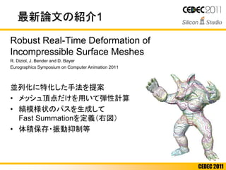 CEDEC 2011
最新論文の紹介1
Robust Real-Time Deformation of
Incompressible Surface Meshes
R. Diziol, J. Bender and D. Bayer
Eurographics Symposium on Computer Animation 2011
並列化に特化した手法を提案
• メッシュ頂点だけを用いて弾性計算
• 縞模様状のパスを生成して
Fast Summationを定義（右図）
• 体積保存・振動抑制等
 