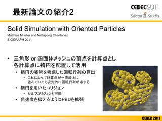 CEDEC 2011
最新論文の紹介2
Solid Simulation with Oriented Particles
Matthias M¨uller and Nuttapong Chentanez
SIGGRAPH 2011
• 三角形 or 四面体メッシュの頂点を計算点とし
各計算点に楕円を配置して活用
• 楕円の姿勢を考慮した回転行列の算出
• これによって計算点が一直線上に
並んでいても安定的に回転行列が求まる
• 楕円を用いたコリジョン
• セルフコリジョンも可能
• 角速度を扱えるようにPBDを拡張
 