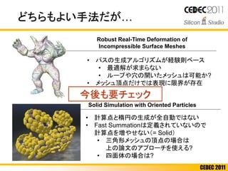 CEDEC 2011
どちらもよい手法だが…
• 計算点と楕円の生成が全自動ではない
• Fast Summationは定義されていないので
計算点を増やせない（= Solid）
• 三角形メッシュの頂点の場合は
上の論文のアプローチを使える?
• 四面体の場合は?
• パスの生成アルゴリズムが経験則ベース
• 最適解が求まらない
• ループや穴の開いたメッシュは可能か?
• メッシュ頂点だけでは表現に限界が存在
• 風船のような挙動
Solid Simulation with Oriented Particles
Robust Real-Time Deformation of
Incompressible Surface Meshes
今後も要チェック
 