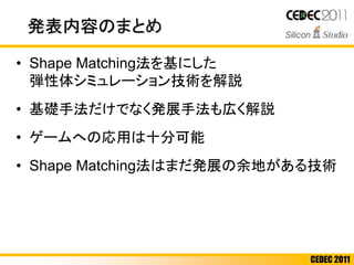 CEDEC 2011
発表内容のまとめ
• Shape Matching法を基にした
弾性体シミュレーション技術を解説
• 基礎手法だけでなく発展手法も広く解説
• ゲームへの応用は十分可能
• Shape Matching法はまだ発展の余地がある技術
 